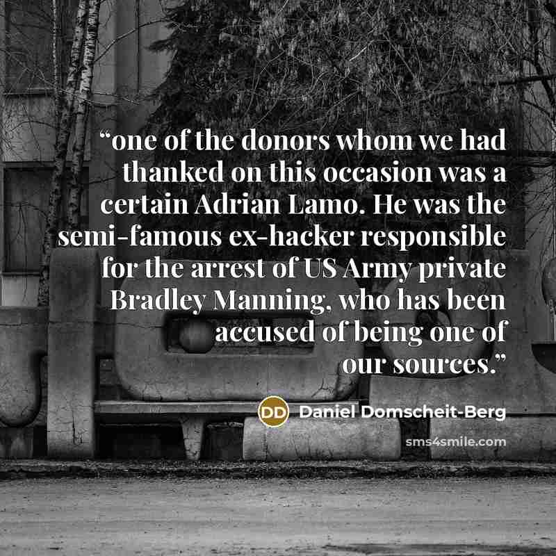 “one of the donors whom we had thanked on this occasion was a certain Adrian Lamo. He was the semi-famous ex-hacker responsible for the arrest of US Army private Bradley Manning, who has been accused of being one of our sources.” quote by Daniel Domscheit-Berg