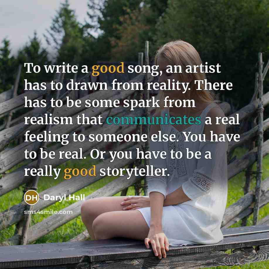 “To write a good song, an artist has to drawn from reality. There has to be some spark from realism that communicates a real feeling to someone else. You have to be real. Or you have to be a really good storyteller.” quote by Daryl Hall