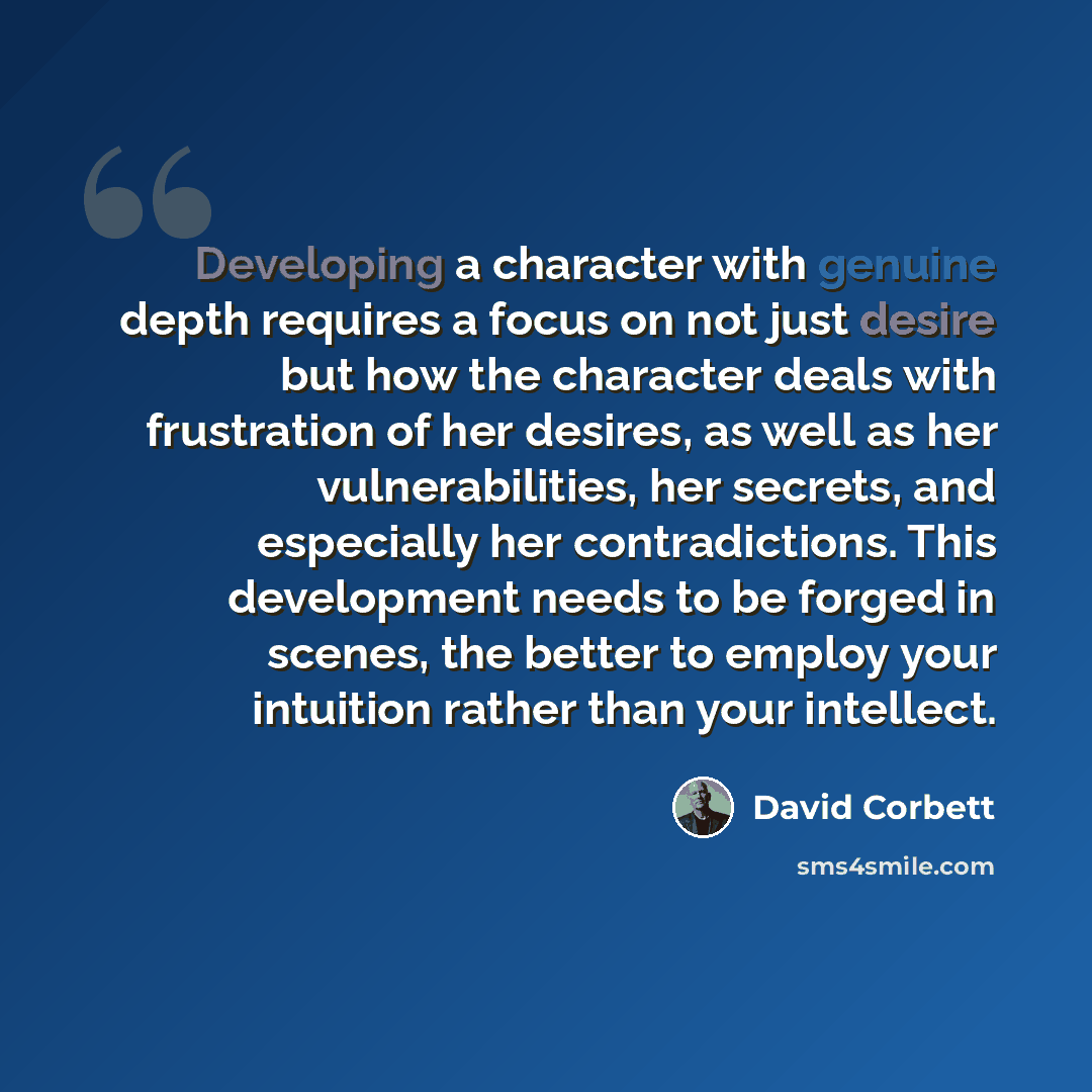 “Developing a character with genuine depth requires a focus on not just desire but how the character deals with frustration of her desires, as well as her vulnerabilities, her secrets, and especially her contradictions. This development needs to be forged in scenes, the better to employ your…” quote by David Corbett