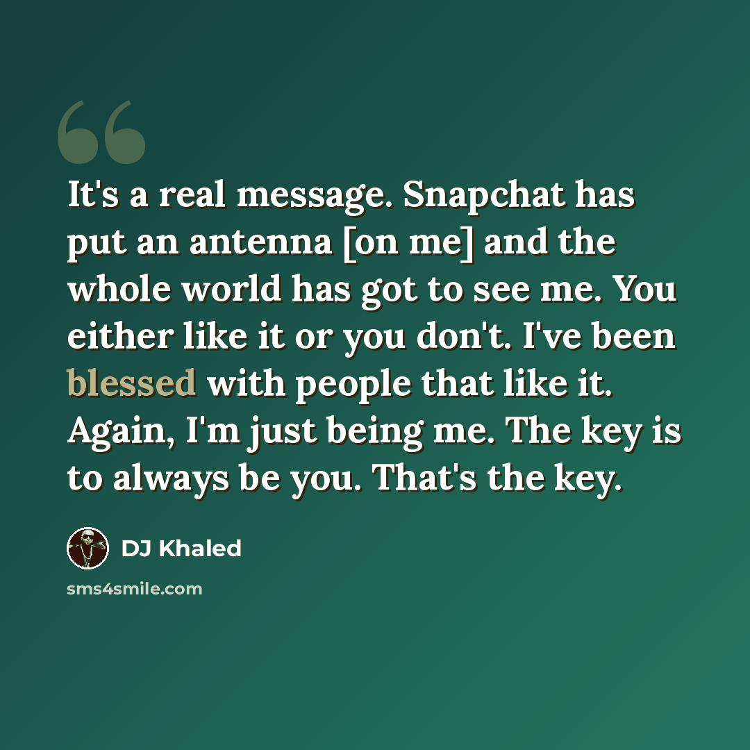 “It's a real message. Snapchat has put an antenna [on me] and the whole world has got to see me. You either like it or you don't. I've been blessed with people that like it. Again, I'm just being me. The key is to always be you. That's the key.” quote by DJ Khaled