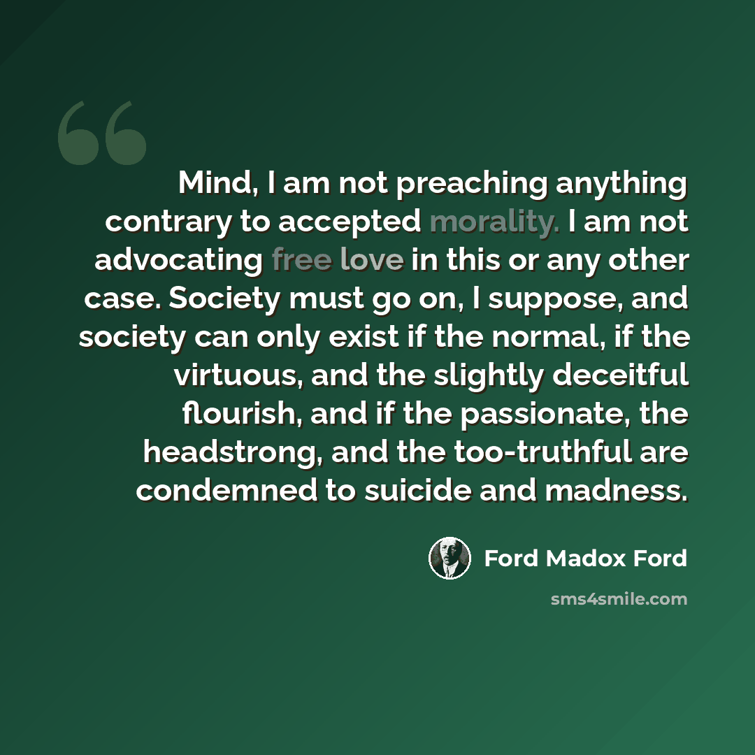 “Mind, I am not preaching anything contrary to accepted morality. I am not advocating free love in this or any other case. Society must go on, I suppose, and society can only exist if the normal, if the virtuous, and the slightly deceitful flourish, and if the passionate, the headstrong, and the…” quote by Ford Madox Ford