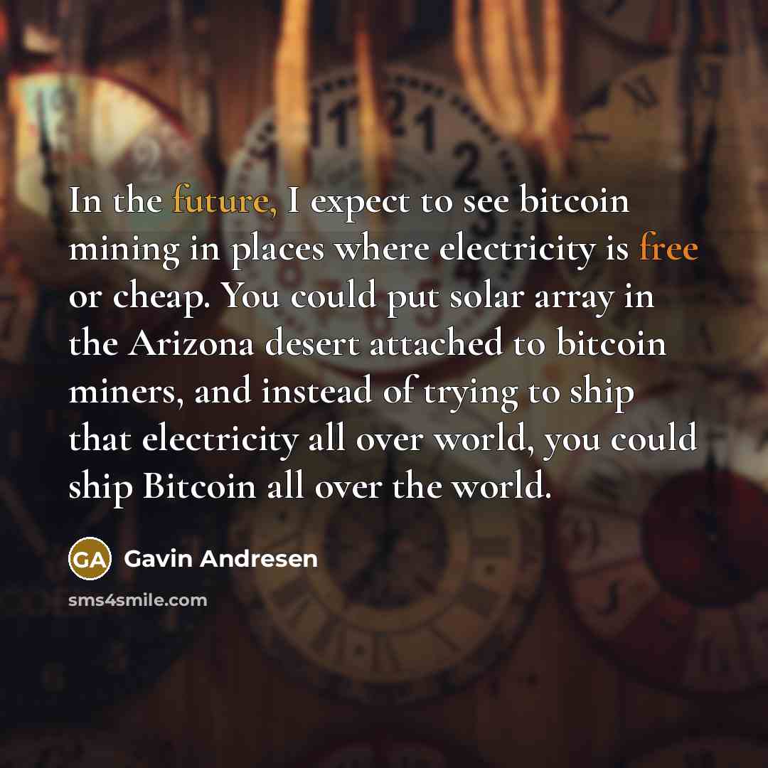 “In the future, I expect to see bitcoin mining in places where electricity is free or cheap. You could put solar array in the Arizona desert attached to bitcoin miners, and instead of trying to ship that electricity all over world, you could ship Bitcoin all over the world.” quote by Gavin Andresen