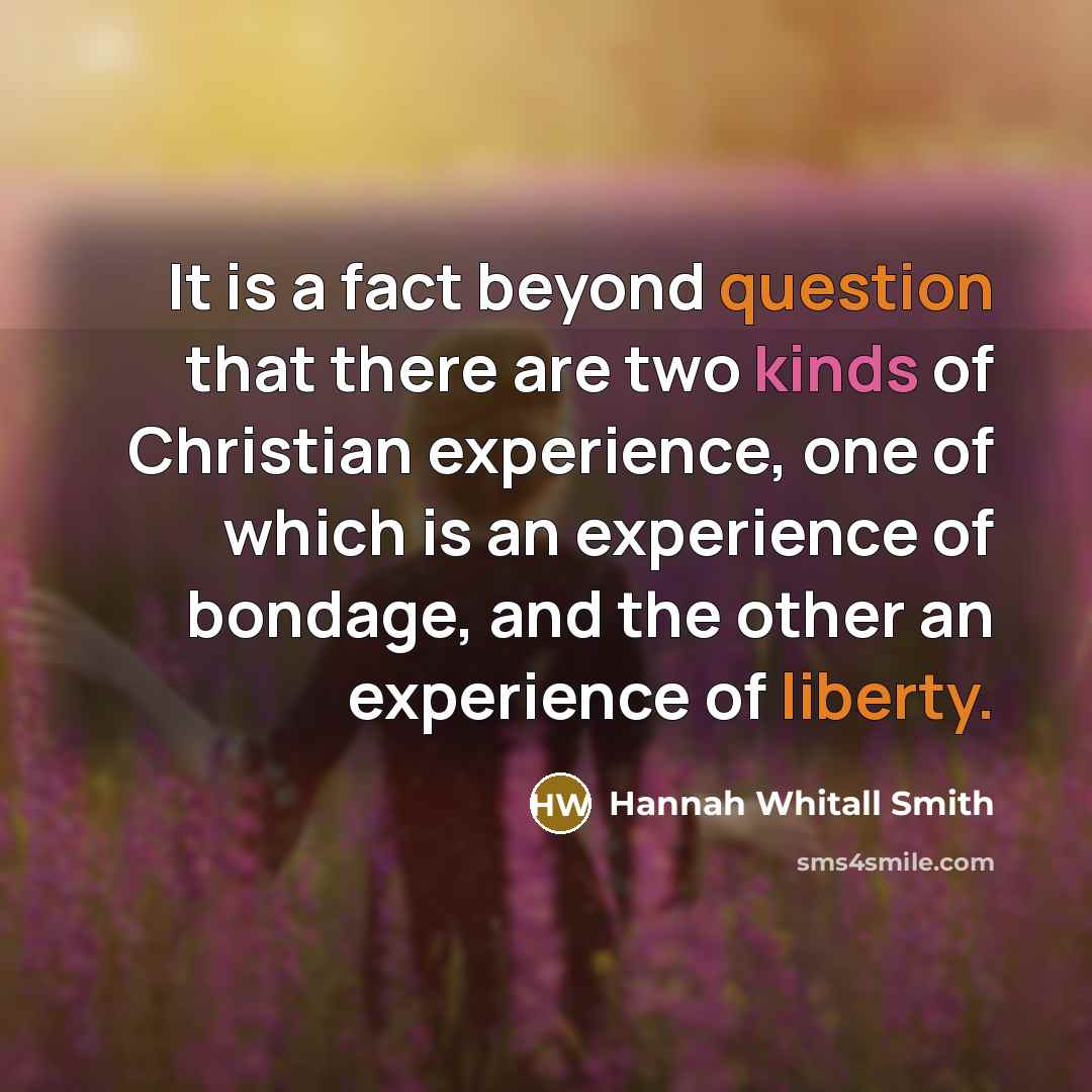 “It is a fact beyond question that there are two kinds of Christian experience, one of which is an experience of bondage, and the other an experience of liberty.” quote by Hannah Whitall Smith