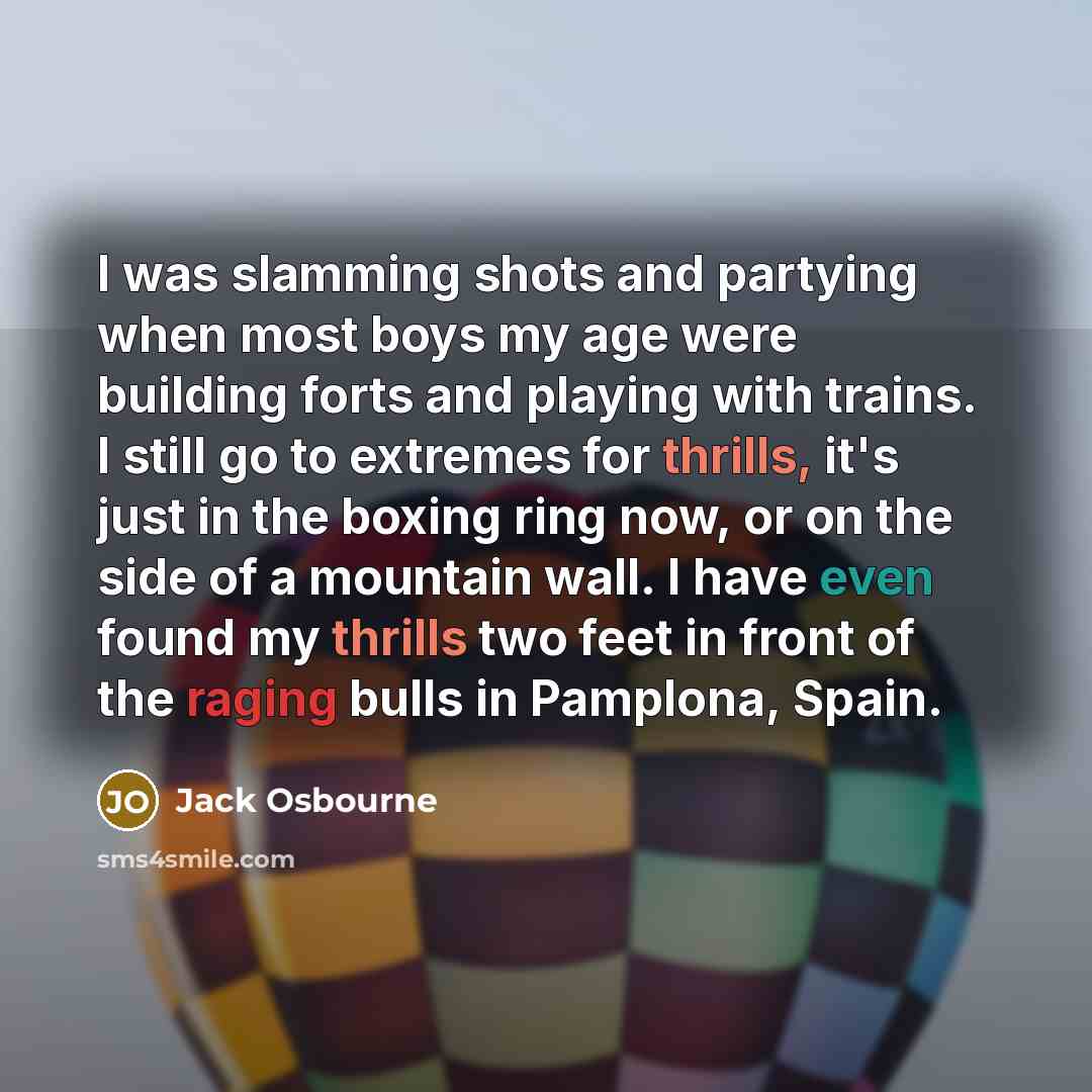 “I was slamming shots and partying when most boys my age were building forts and playing with trains. I still go to extremes for thrills, it's just in the boxing ring now, or on the side of a mountain wall. I have even found my thrills two feet in front of the raging bulls in Pamplona, Spain.” quote by Jack Osbourne