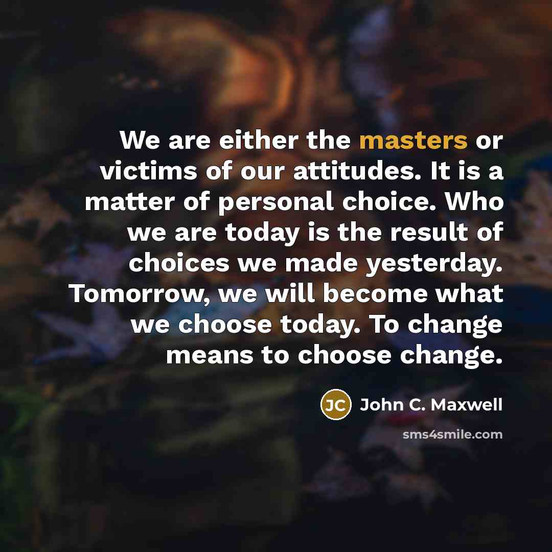 “We are either the masters or victims of our attitudes. It is a matter of personal choice. Who we are today is the result of choices we made yesterday. Tomorrow, we will become what we choose today. To change means to choose change.” quote by John C. Maxwell