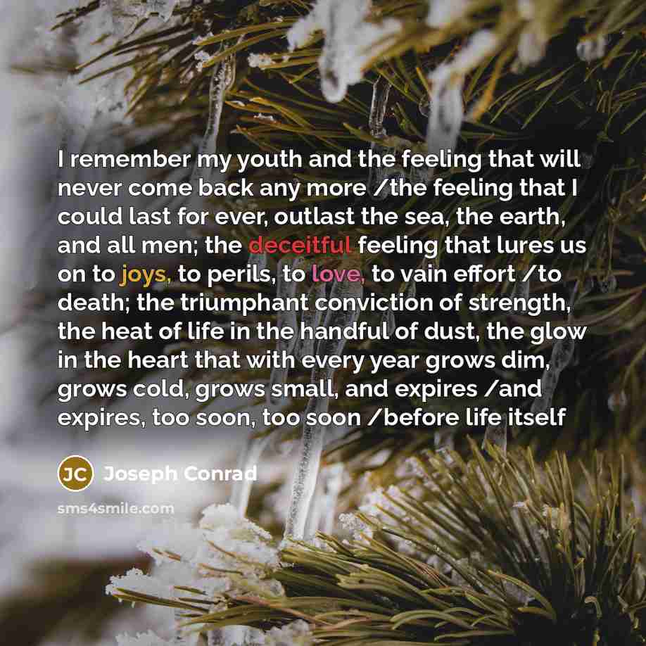 “I remember my youth and the feeling that will never come back any more /the feeling that I could last for ever, outlast the sea, the earth, and all men; the deceitful feeling that lures us on to joys, to perils, to love, to vain effort /to death; the triumphant conviction of strength, the heat of…” quote by Joseph Conrad