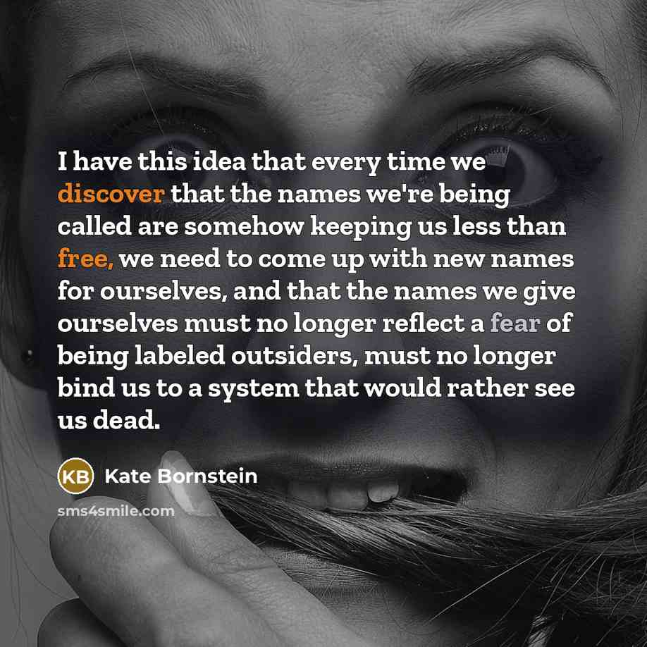 “I have this idea that every time we discover that the names we're being called are somehow keeping us less than free, we need to come up with new names for ourselves, and that the names we give ourselves must no longer reflect a fear of being labeled outsiders, must no longer bind us to a system…” quote by Kate Bornstein