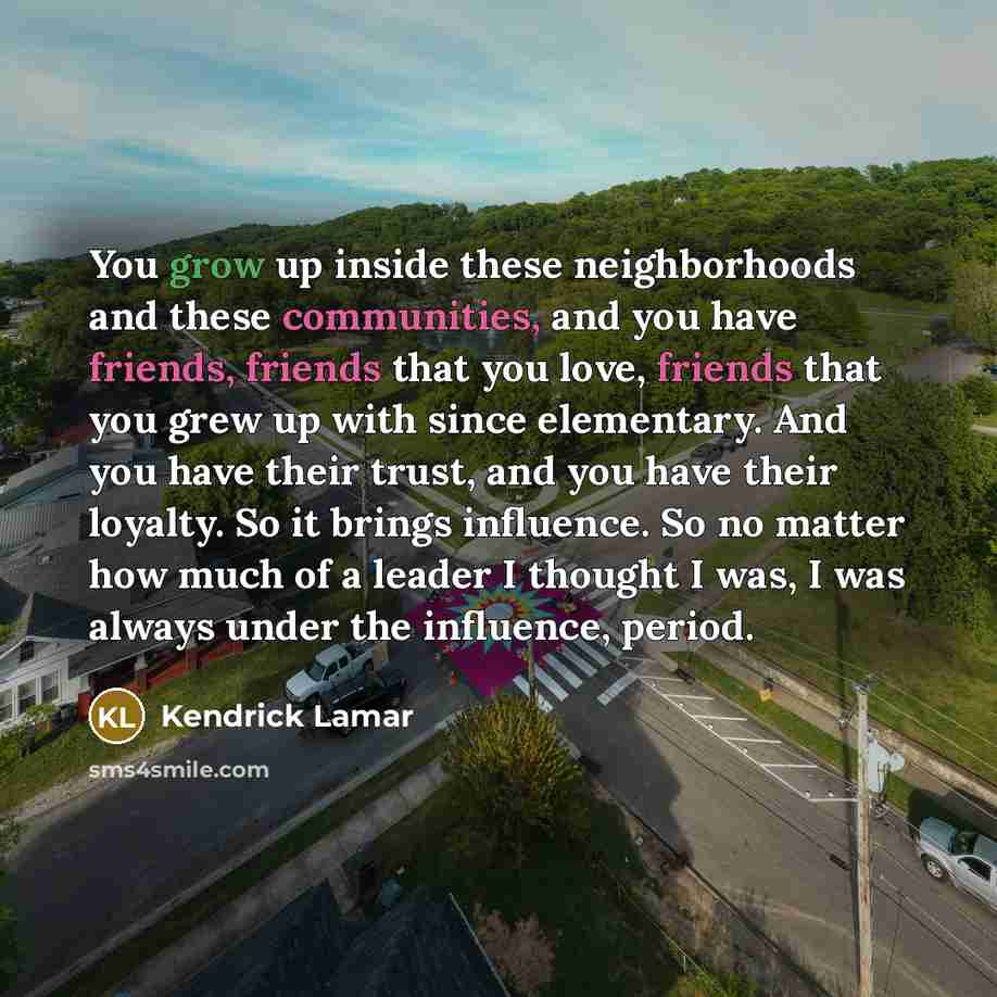 “You grow up inside these neighborhoods and these communities, and you have friends, friends that you love, friends that you grew up with since elementary. And you have their trust, and you have their loyalty. So it brings influence. So no matter how much of a leader I thought I was, I was always…” quote by Kendrick Lamar