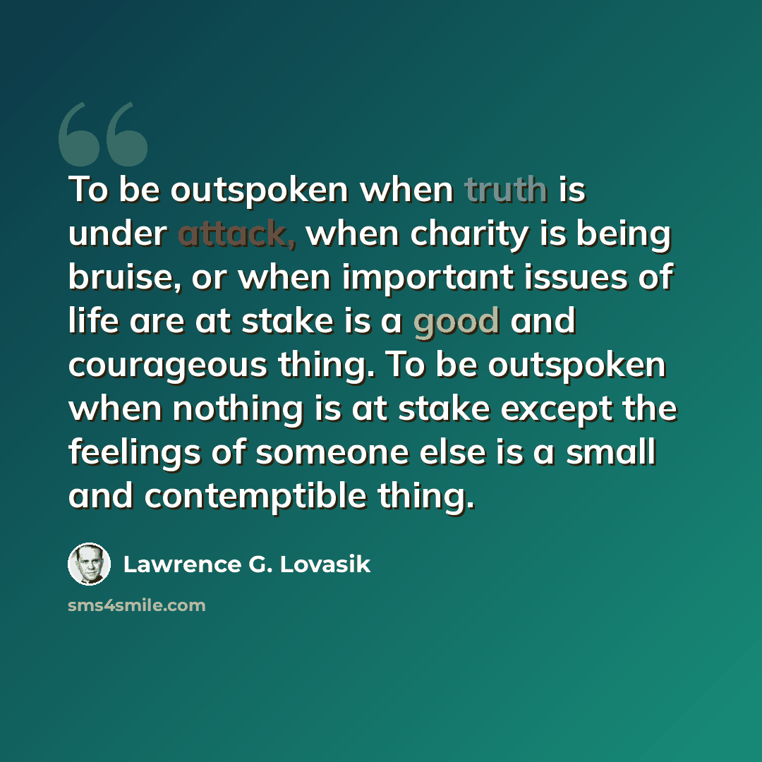 “To be outspoken when truth is under attack, when charity is being bruise, or when important issues of life are at stake is a good and courageous thing. To be outspoken when nothing is at stake except the feelings of someone else is a small and contemptible thing.” quote by Lawrence G. Lovasik