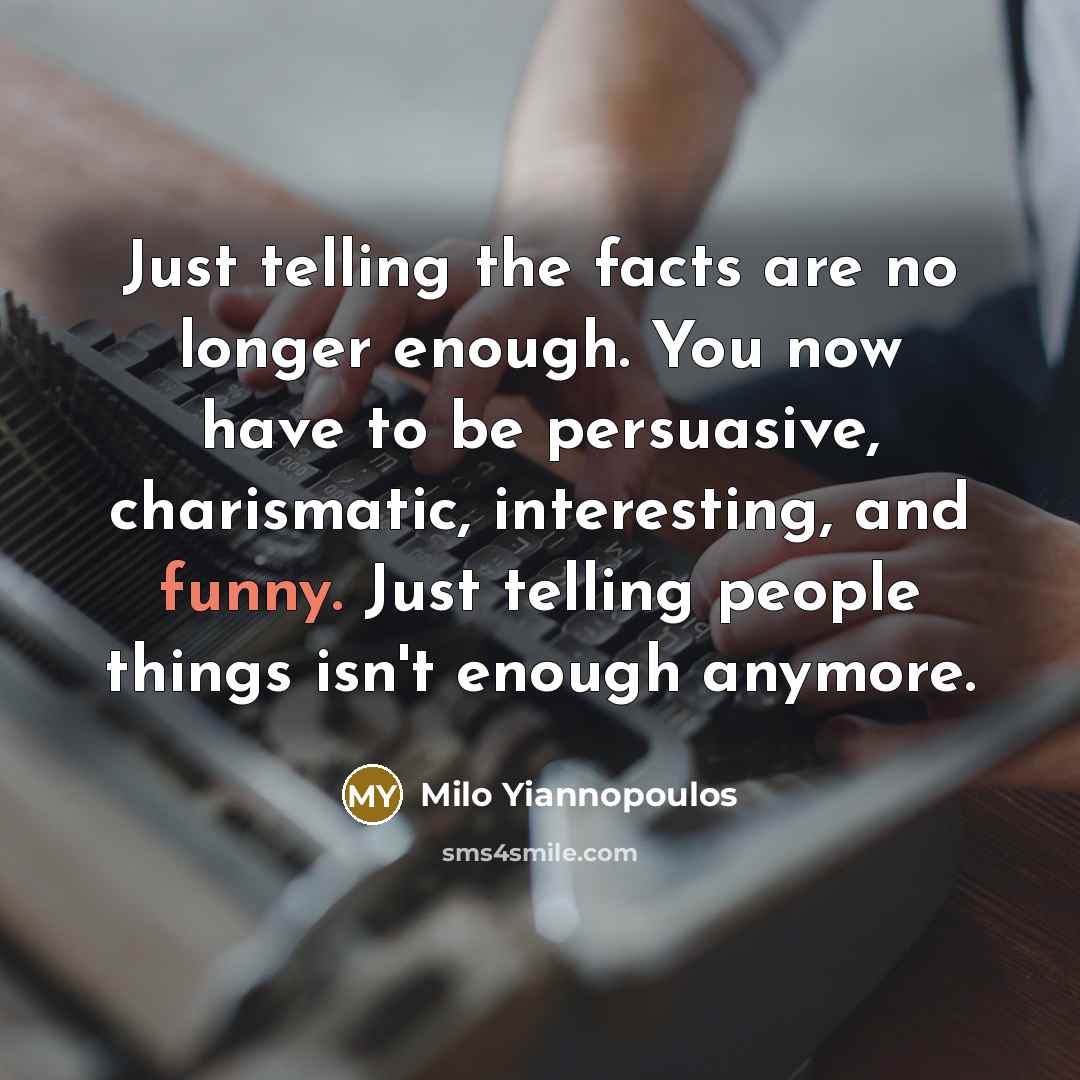 “Just telling the facts are no longer enough. You now have to be persuasive, charismatic, interesting, and funny. Just telling people things isn't enough anymore.” quote by Milo Yiannopoulos