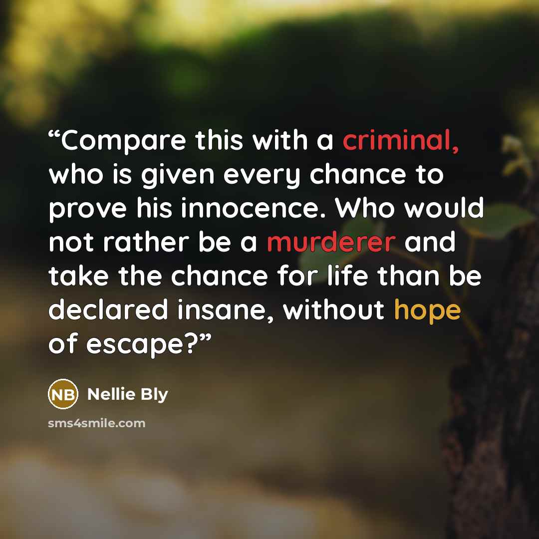 “Compare this with a criminal, who is given every chance to prove his innocence. Who would not rather be a murderer and take the chance for life than be declared insane, without hope of escape?” quote by Nellie Bly