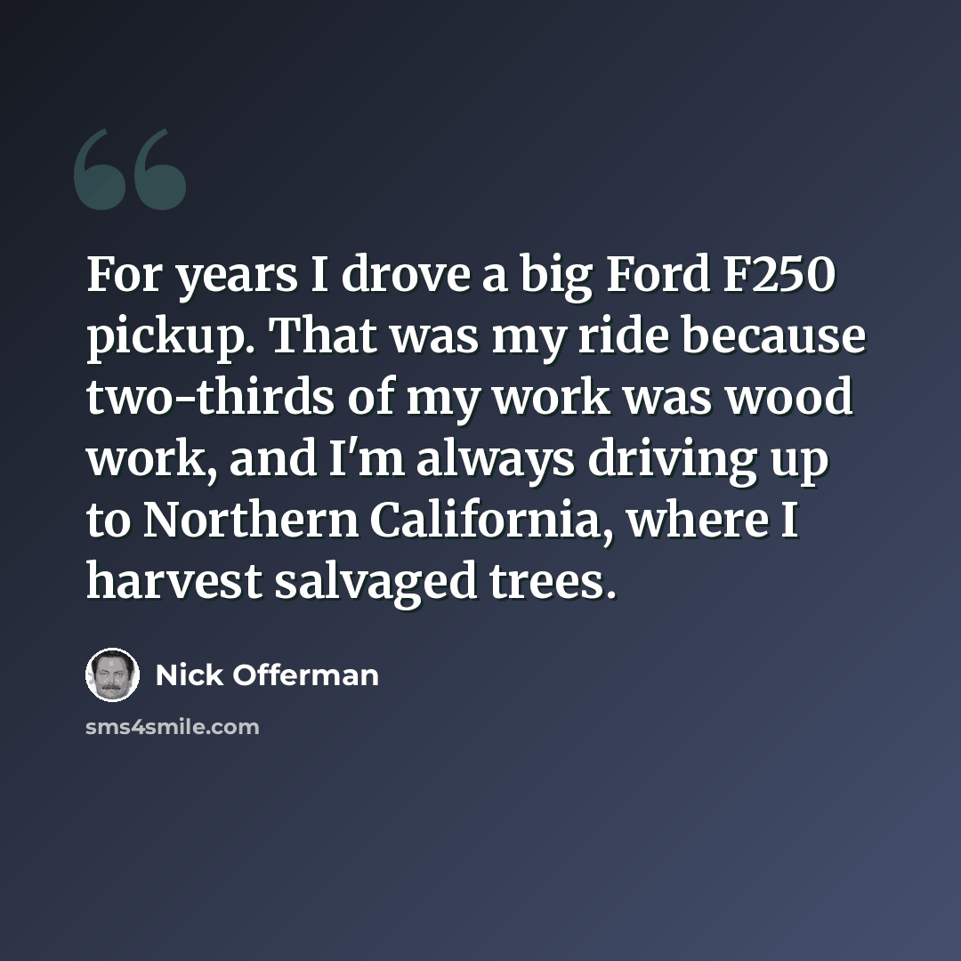 “For years I drove a big Ford F250 pickup. That was my ride because two-thirds of my work was wood work, and I'm always driving up to Northern California, where I harvest salvaged trees.” quote by Nick Offerman