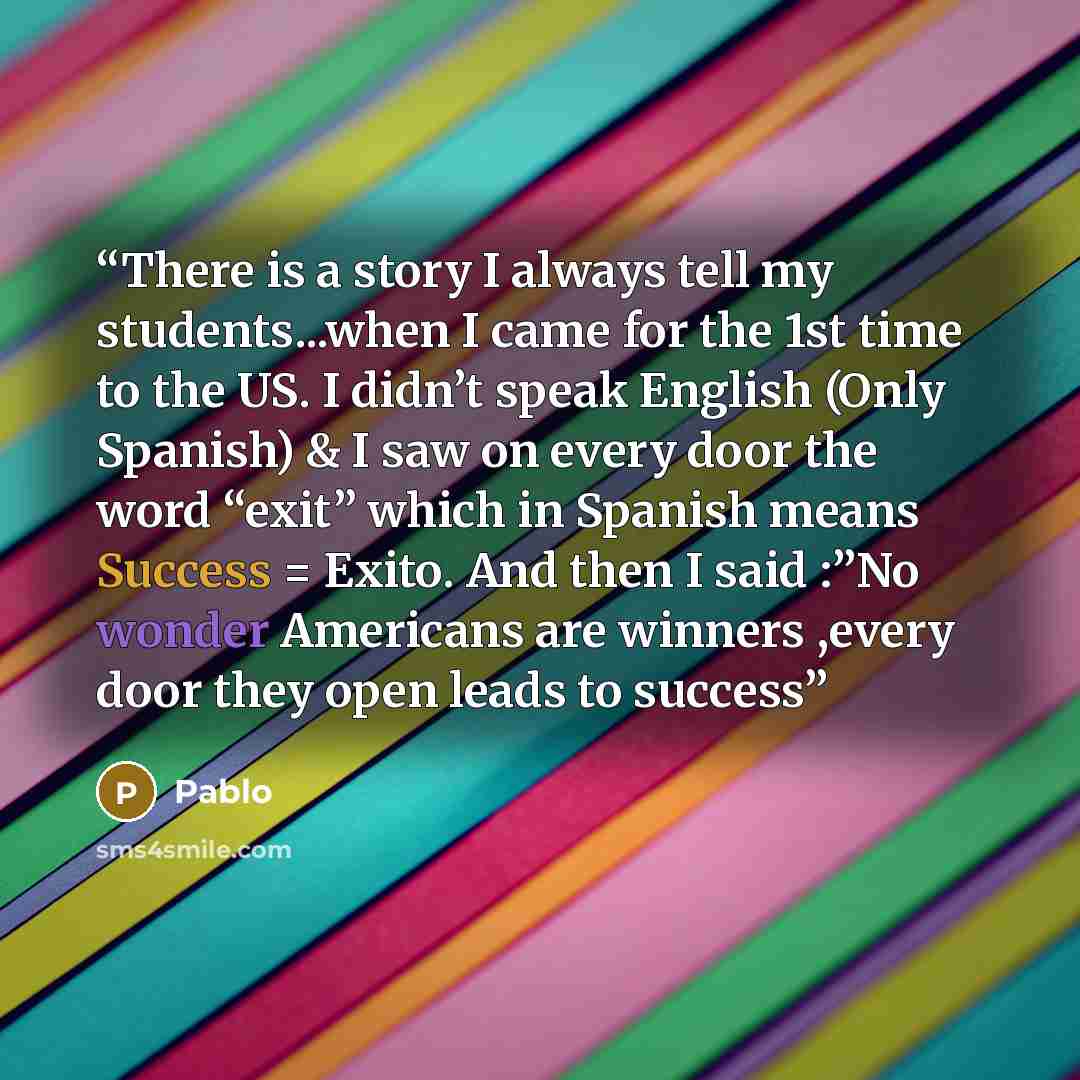 “There is a story I always tell my students...when I came for the 1st time to the US. I didn’t speak English (Only Spanish) & I saw on every door the word “exit” which in Spanish means Success = Exito. And then I said :”No wonder Americans are winners ,every door they open leads to success” quote by Pablo