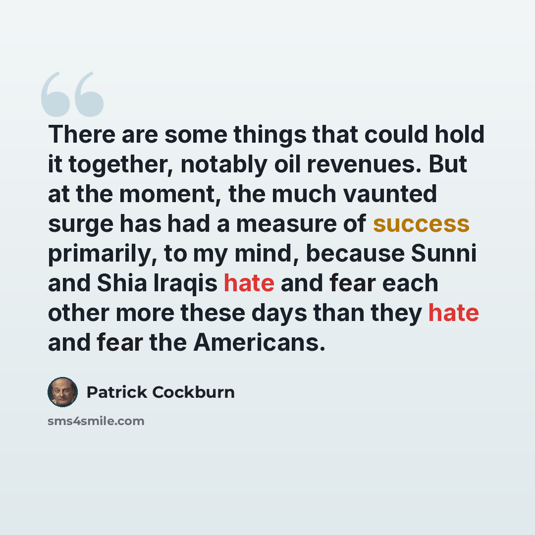 “There are some things that could hold it together, notably oil revenues. But at the moment, the much vaunted surge has had a measure of success primarily, to my mind, because Sunni and Shia Iraqis hate and fear each other more these days than they hate and fear the Americans.” quote by Patrick Cockburn
