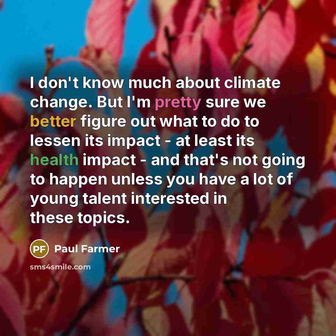“I don't know much about climate change. But I'm pretty sure we better figure out what to do to lessen its impact - at least its health impact - and that's not going to happen unless you have a lot of young talent interested in these topics.” quote by Paul Farmer