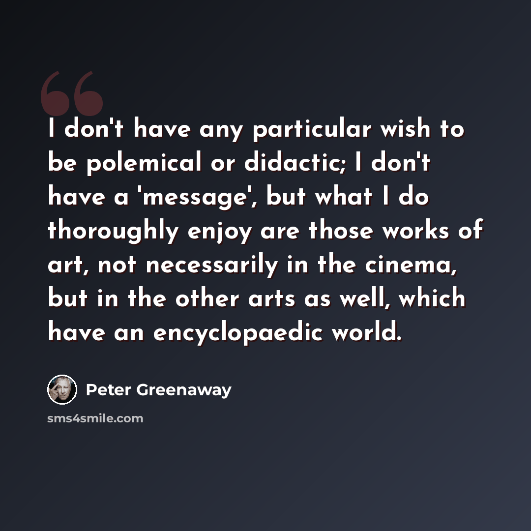 “I don't have any particular wish to be polemical or didactic; I don't have a 'message', but what I do thoroughly enjoy are those works of art, not necessarily in the cinema, but in the other arts as well, which have an encyclopaedic world.” quote by Peter Greenaway