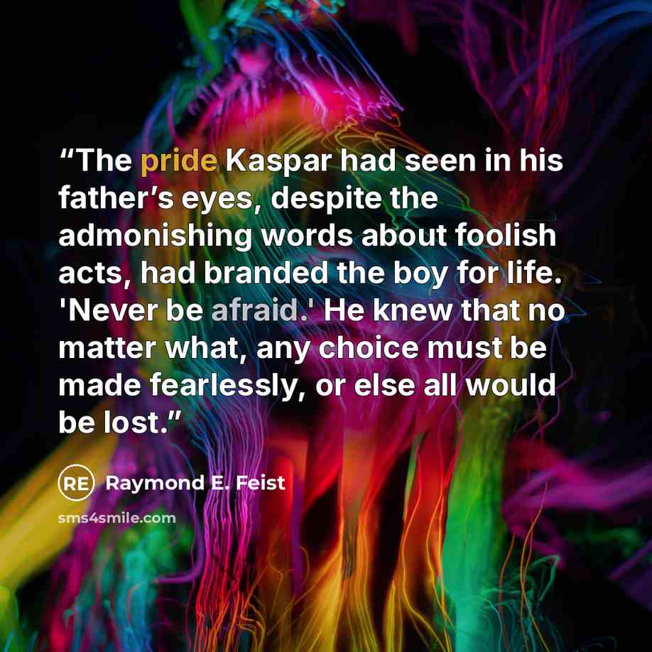 “The pride Kaspar had seen in his father’s eyes, despite the admonishing words about foolish acts, had branded the boy for life. 'Never be afraid.' He knew that no matter what, any choice must be made fearlessly, or else all would be lost.” quote by Raymond E. Feist
