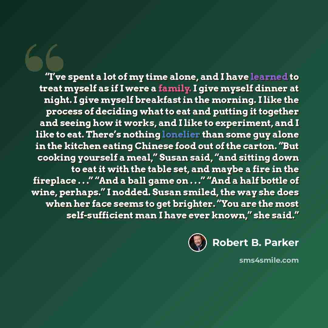 “I’ve spent a lot of my time alone, and I have learned to treat myself as if I were a family. I give myself dinner at night. I give myself breakfast in the morning. I like the process of deciding what to eat and putting it together and seeing how it works, and I like to experiment, and I like to…” quote by Robert B. Parker