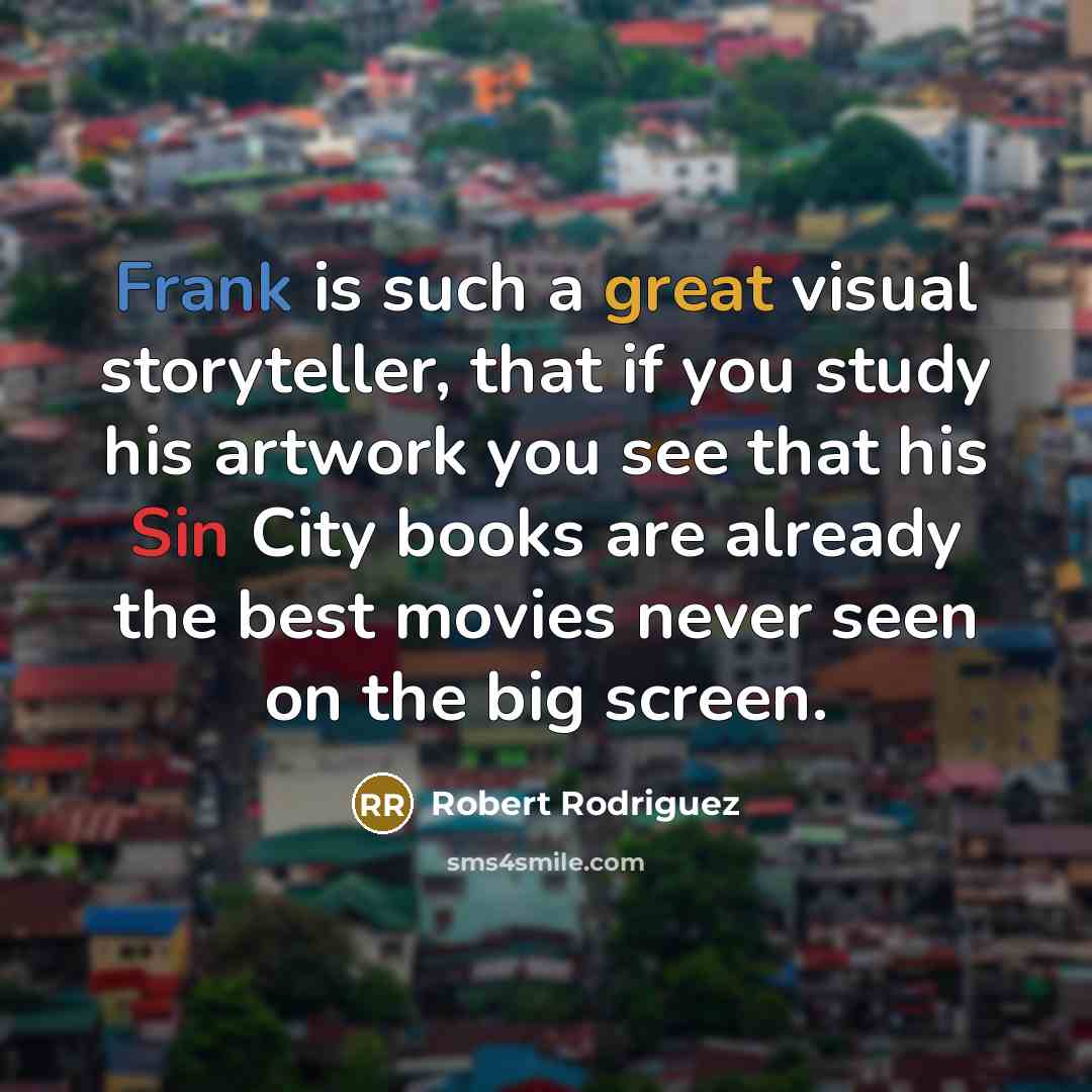 “Frank is such a great visual storyteller, that if you study his artwork you see that his Sin City books are already the best movies never seen on the big screen.” quote by Robert Rodriguez