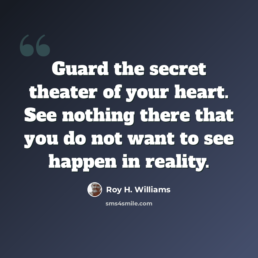 “Guard the secret theater of your heart. See nothing there that you do not want to see happen in reality.” quote by Roy H. Williams