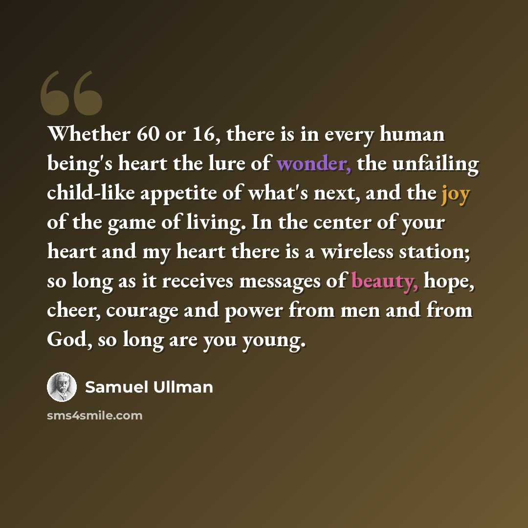 “Whether 60 or 16, there is in every human being's heart the lure of wonder, the unfailing child-like appetite of what's next, and the joy of the game of living. In the center of your heart and my heart there is a wireless station; so long as it receives messages of beauty, hope, cheer, courage and…” quote by Samuel Ullman