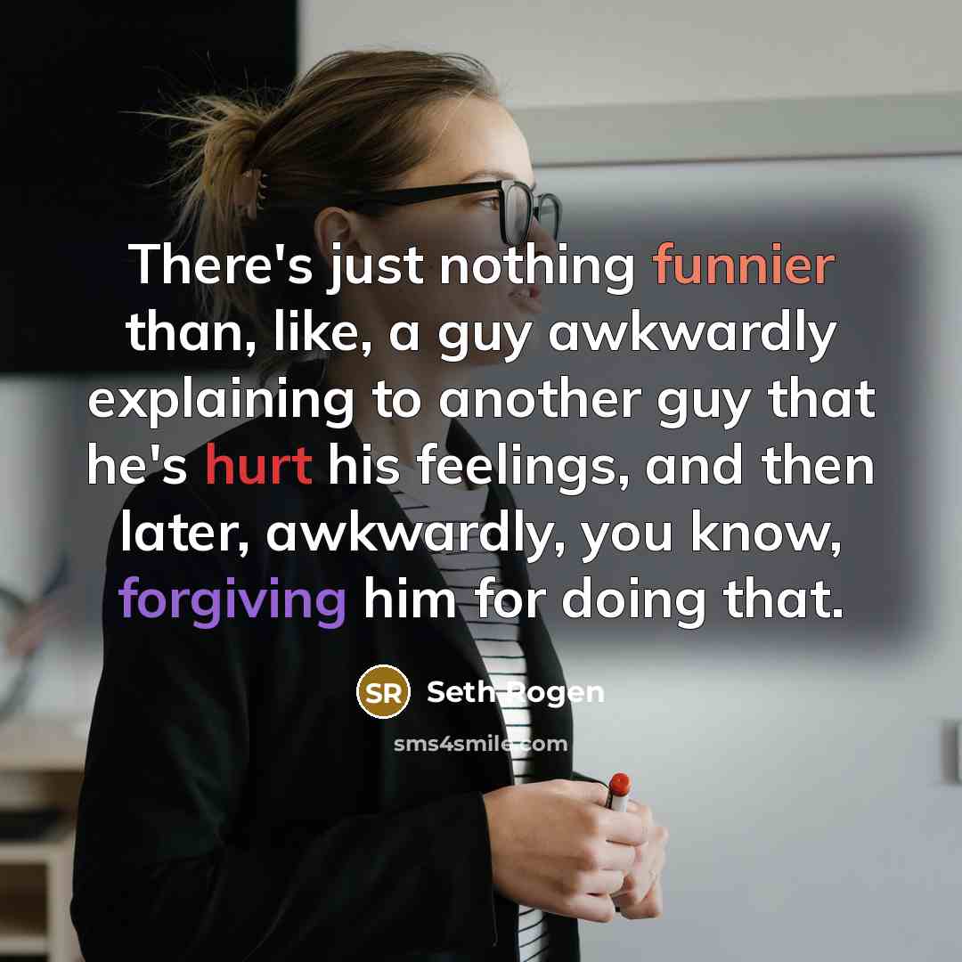 “There's just nothing funnier than, like, a guy awkwardly explaining to another guy that he's hurt his feelings, and then later, awkwardly, you know, forgiving him for doing that.” quote by Seth Rogen