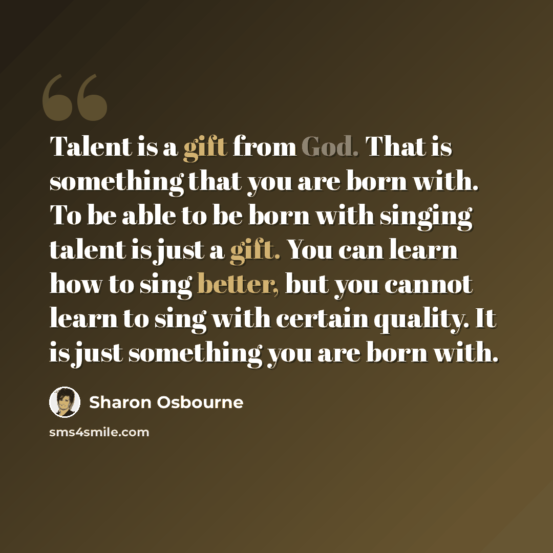 “Talent is a gift from God. That is something that you are born with. To be able to be born with singing talent is just a gift. You can learn how to sing better, but you cannot learn to sing with certain quality. It is just something you are born with.” quote by Sharon Osbourne
