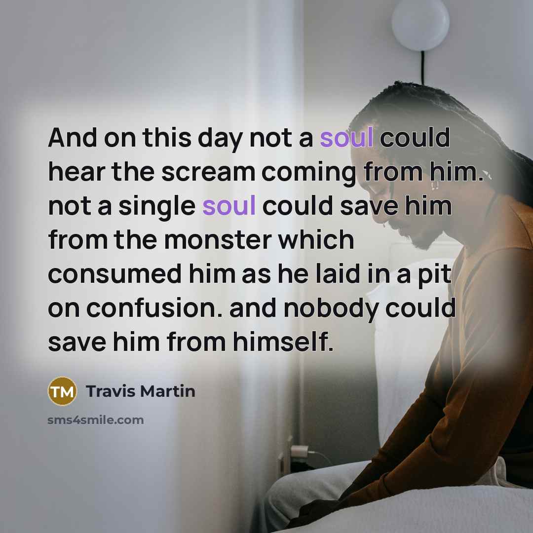 “And on this day not a soul could hear the scream coming from him. not a single soul could save him from the monster which consumed him as he laid in a pit on confusion. and nobody could save him from himself.” quote by Travis Martin
