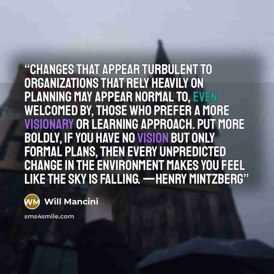 “Changes that appear turbulent to organizations that rely heavily on planning may appear normal to, even welcomed by, those who prefer a more visionary or learning approach. Put more boldly, if you have no vision but only formal plans, then every unpredicted change in the environment makes you feel…” quote by Will Mancini