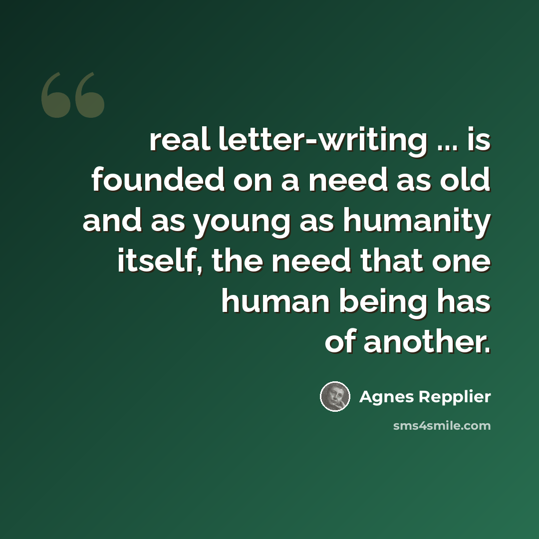“real letter-writing ... is founded on a need as old and as young as humanity itself, the need that one human being has of another.” quote by Agnes Repplier