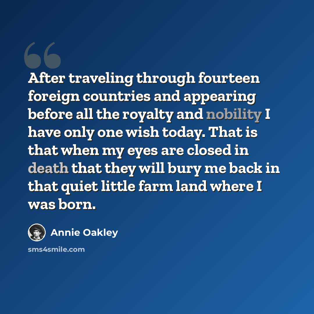 “After traveling through fourteen foreign countries and appearing before all the royalty and nobility I have only one wish today. That is that when my eyes are closed in death that they will bury me back in that quiet little farm land where I was born.” quote by Annie Oakley