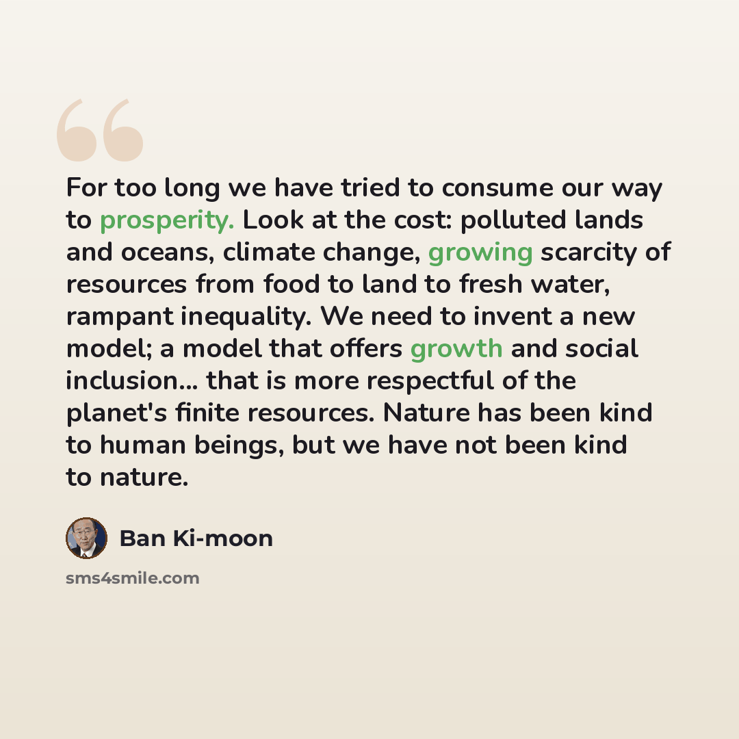 “For too long we have tried to consume our way to prosperity. Look at the cost: polluted lands and oceans, climate change, growing scarcity of resources from food to land to fresh water, rampant inequality. We need to invent a new model; a model that offers growth and social inclusion... that is…” quote by Ban Ki-moon