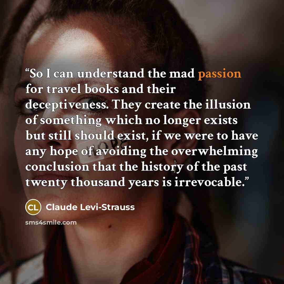 “So I can understand the mad passion for travel books and their deceptiveness. They create the illusion of something which no longer exists but still should exist, if we were to have any hope of avoiding the overwhelming conclusion that the history of the past twenty thousand years is irrevocable.” quote by Claude Lévi-Strauss