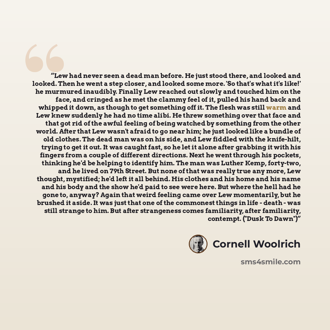 “Lew had never seen a dead man before. He just stood there, and looked and looked. Then he went a step closer, and looked some more. 'So that's what it's like!' he murmured inaudibly. Finally Lew reached out slowly and touched him on the face, and cringed as he met the clammy feel of it, pulled his…” quote by Cornell Woolrich