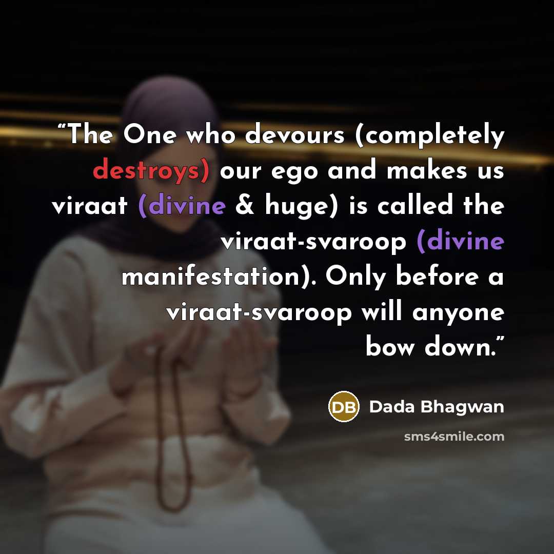 “The One who devours (completely destroys) our ego and makes us viraat (divine & huge) is called the viraat-svaroop (divine manifestation). Only before a viraat-svaroop will anyone bow down.” quote by Dada Bhagwan