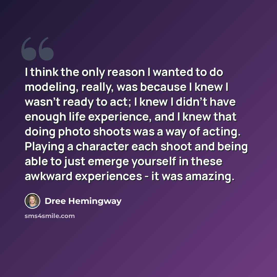 “I think the only reason I wanted to do modeling, really, was because I knew I wasn't ready to act; I knew I didn't have enough life experience, and I knew that doing photo shoots was a way of acting. Playing a character each shoot and being able to just emerge yourself in these awkward experiences…” quote by Dree Hemingway