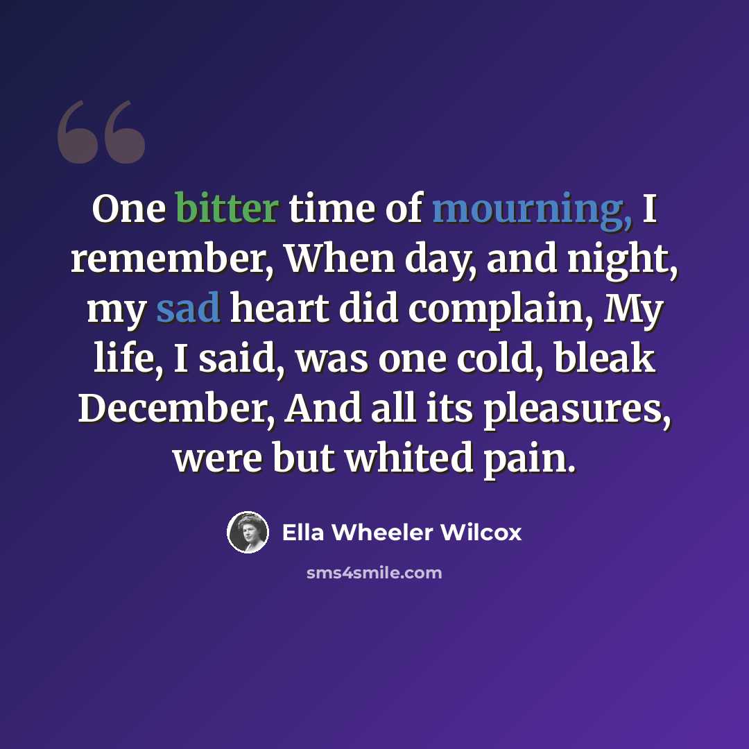 “One bitter time of mourning, I remember, When day, and night, my sad heart did complain, My life, I said, was one cold, bleak December, And all its pleasures, were but whited pain.” quote by Ella Wheeler Wilcox