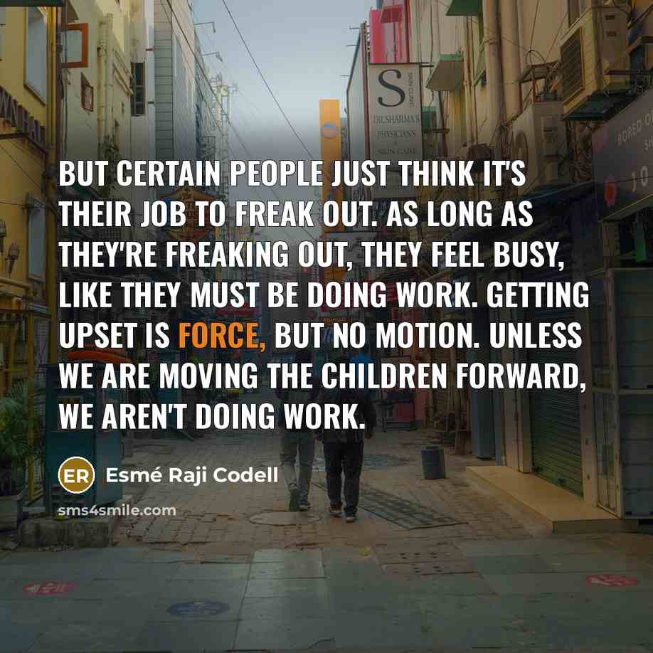 “But certain people just think it's their job to freak out. As long as they're freaking out, they feel busy, like they must be doing work. Getting upset is force, but no motion. Unless we are moving the children forward, we aren't doing work.” quote by Esme Raji Codell