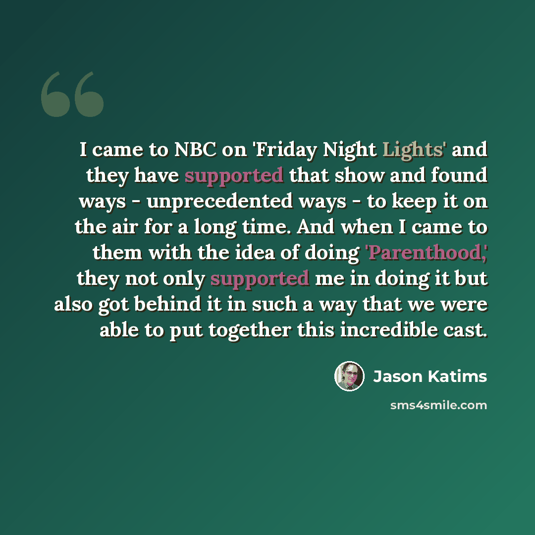 “I came to NBC on 'Friday Night Lights' and they have supported that show and found ways - unprecedented ways - to keep it on the air for a long time. And when I came to them with the idea of doing 'Parenthood,' they not only supported me in doing it but also got behind it in such a way that we…” quote by Jason Katims