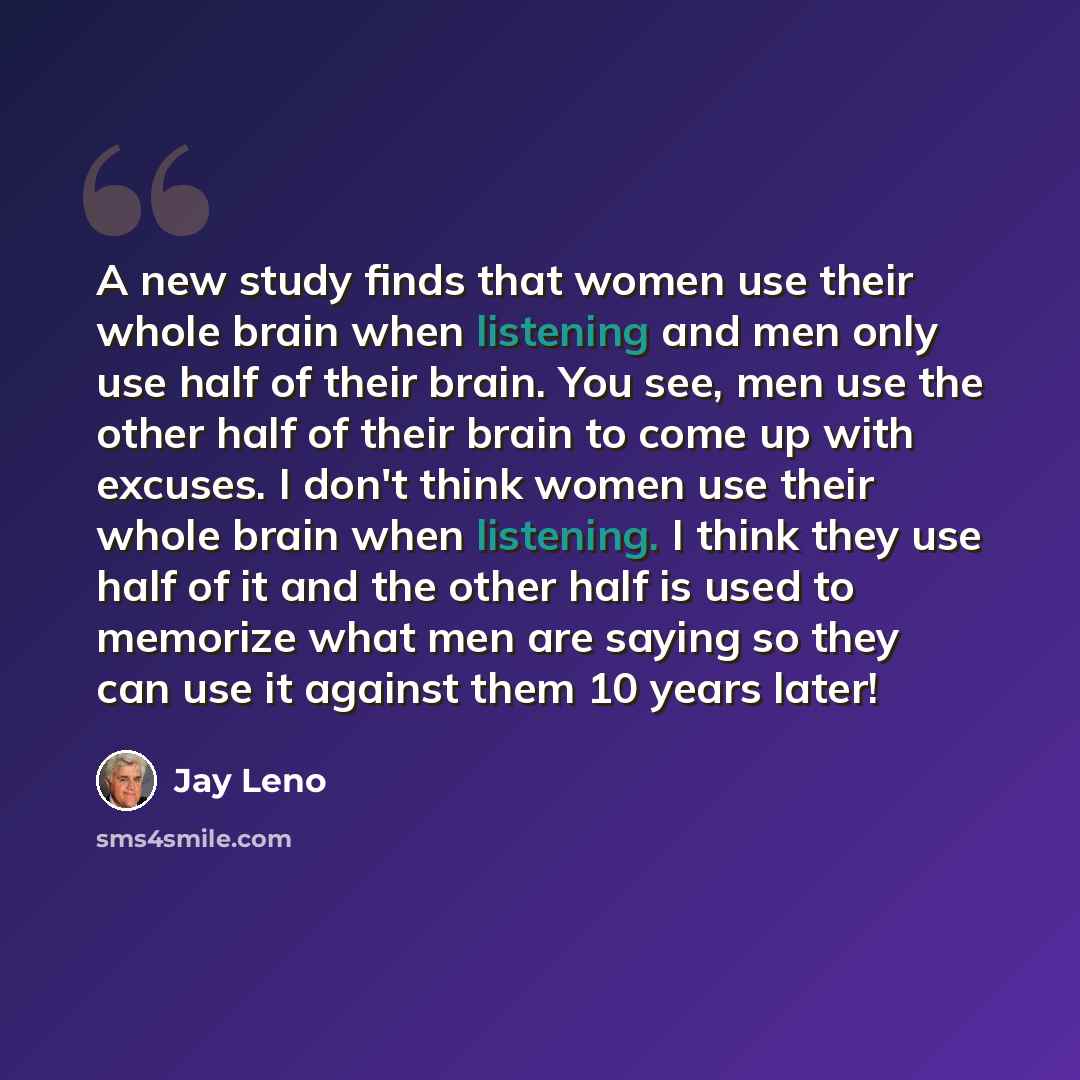 “A new study finds that women use their whole brain when listening and men only use half of their brain. You see, men use the other half of their brain to come up with excuses. I don't think women use their whole brain when listening. I think they use half of it and the other half is used to…” quote by Jay Leno