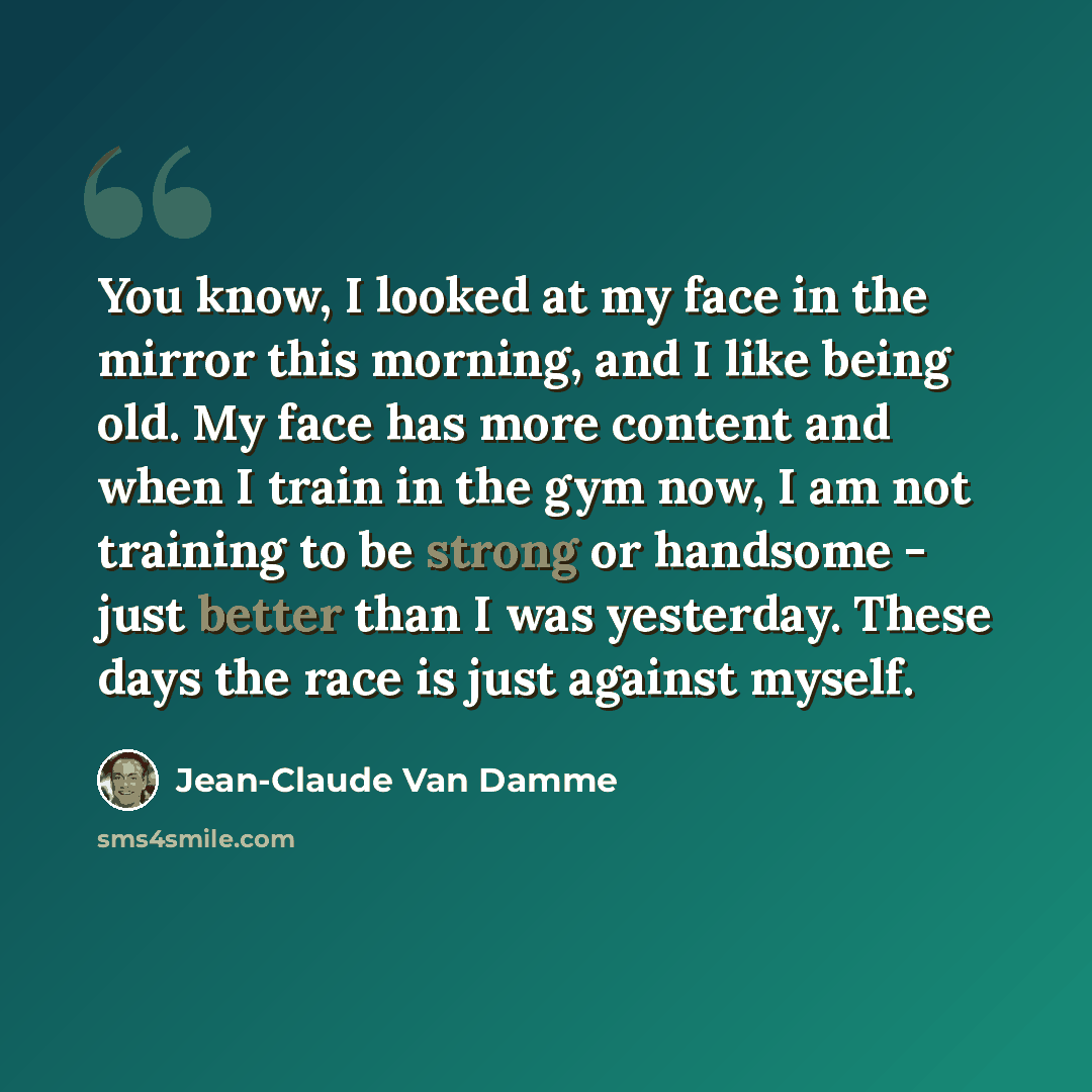 “You know, I looked at my face in the mirror this morning, and I like being old. My face has more content and when I train in the gym now, I am not training to be strong or handsome - just better than I was yesterday. These days the race is just against myself.” quote by Jean-Claude Van Damme