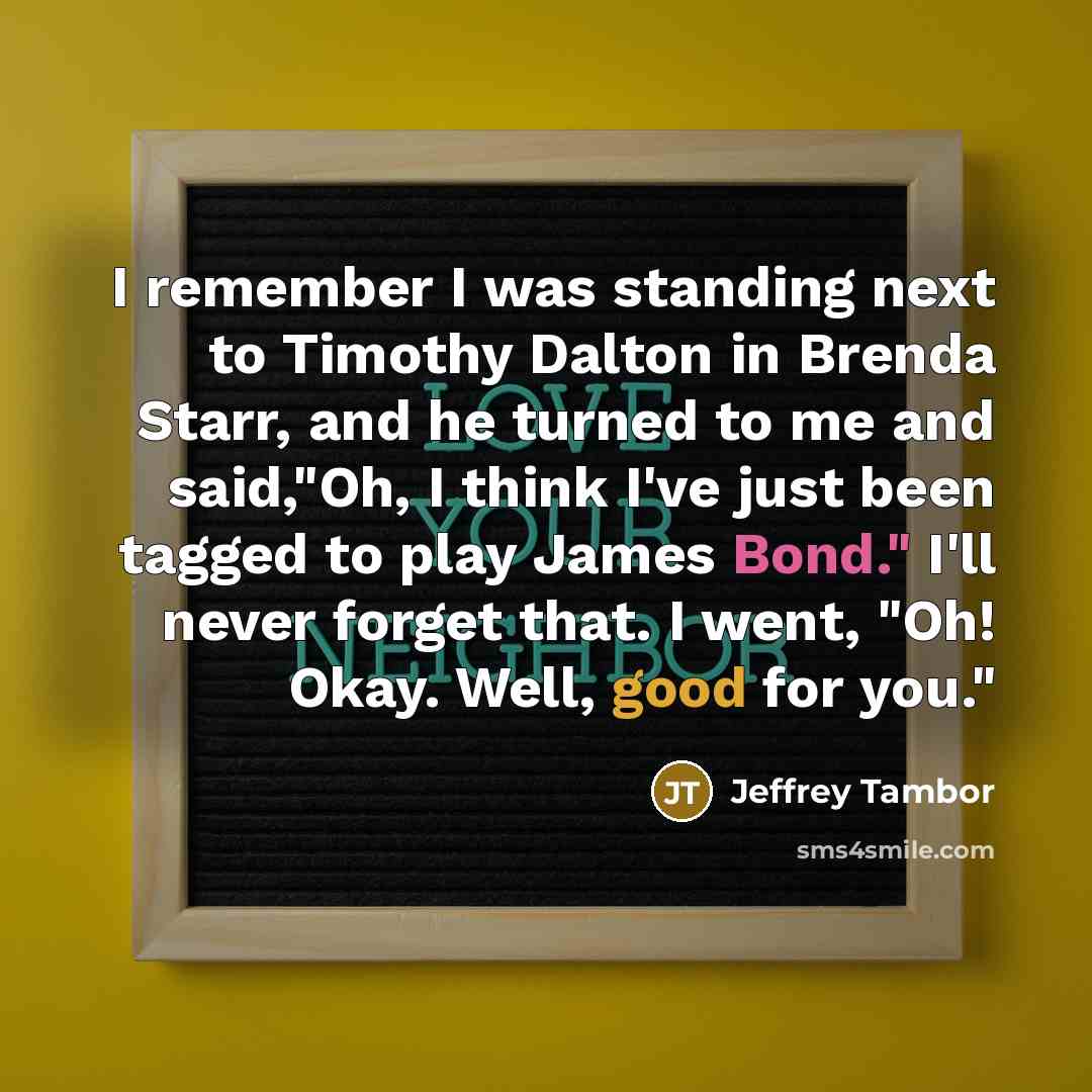 “I remember I was standing next to Timothy Dalton in Brenda Starr, and he turned to me and said,"Oh, I think I've just been tagged to play James Bond." I'll never forget that. I went, "Oh! Okay. Well, good for you."” quote by Jeffrey Tambor