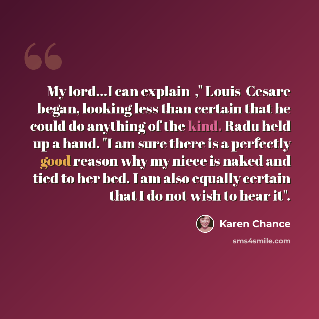“My lord...I can explain-," Louis-Cesare began, looking less than certain that he could do anything of the kind. Radu held up a hand. "I am sure there is a perfectly good reason why my niece is naked and tied to her bed. I am also equally certain that I do not wish to hear it".” quote by Karen Chance