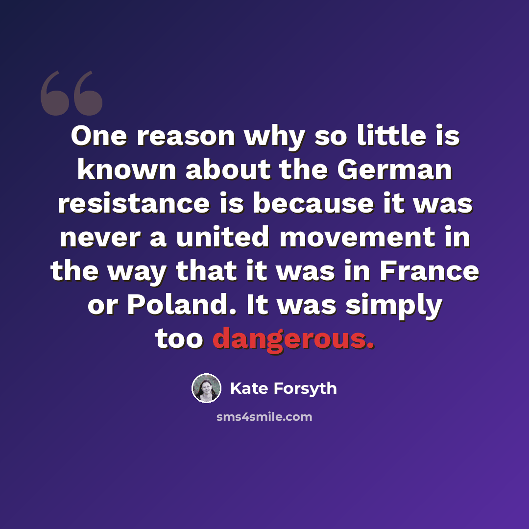 “One reason why so little is known about the German resistance is because it was never a united movement in the way that it was in France or Poland. It was simply too dangerous.” quote by Kate Forsyth