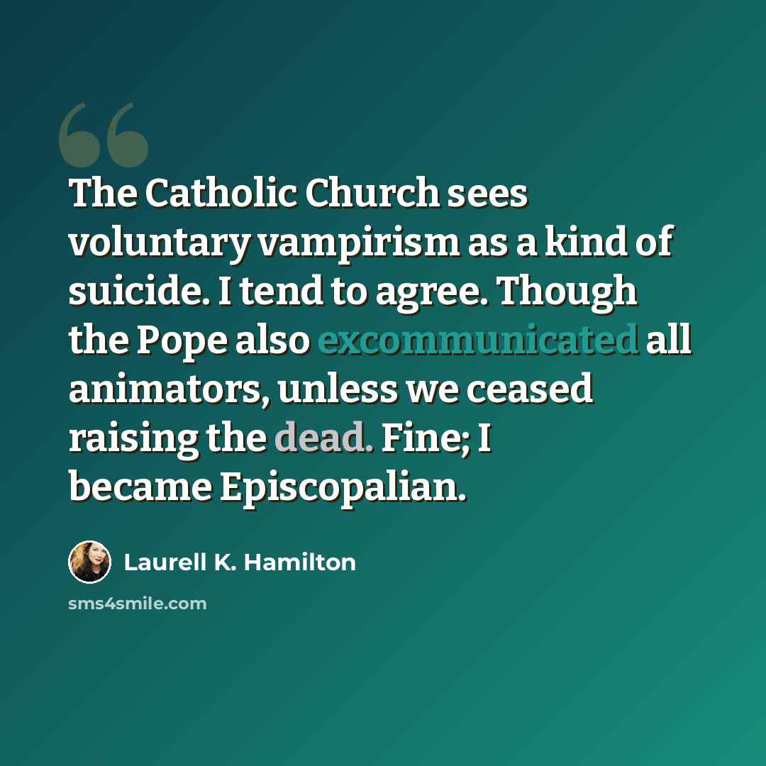 “The Catholic Church sees voluntary vampirism as a kind of suicide. I tend to agree. Though the Pope also excommunicated all animators, unless we ceased raising the dead. Fine; I became Episcopalian.” quote by Laurell K. Hamilton