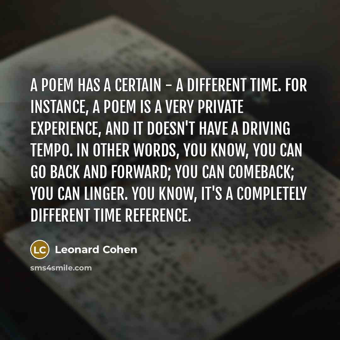 “A poem has a certain - a different time. For instance, a poem is a very private experience, and it doesn't have a driving tempo. In other words, you know, you can go back and forward; you can comeback; you can linger. You know, it's a completely different time reference.” quote by Leonard Cohen