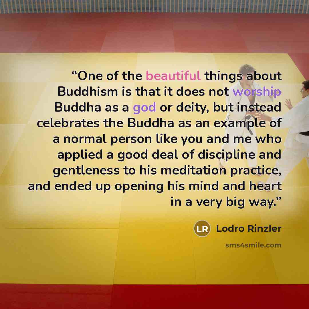 “One of the beautiful things about Buddhism is that it does not worship Buddha as a god or deity, but instead celebrates the Buddha as an example of a normal person like you and me who applied a good deal of discipline and gentleness to his meditation practice, and ended up opening his mind and…” quote by Lodro Rinzler