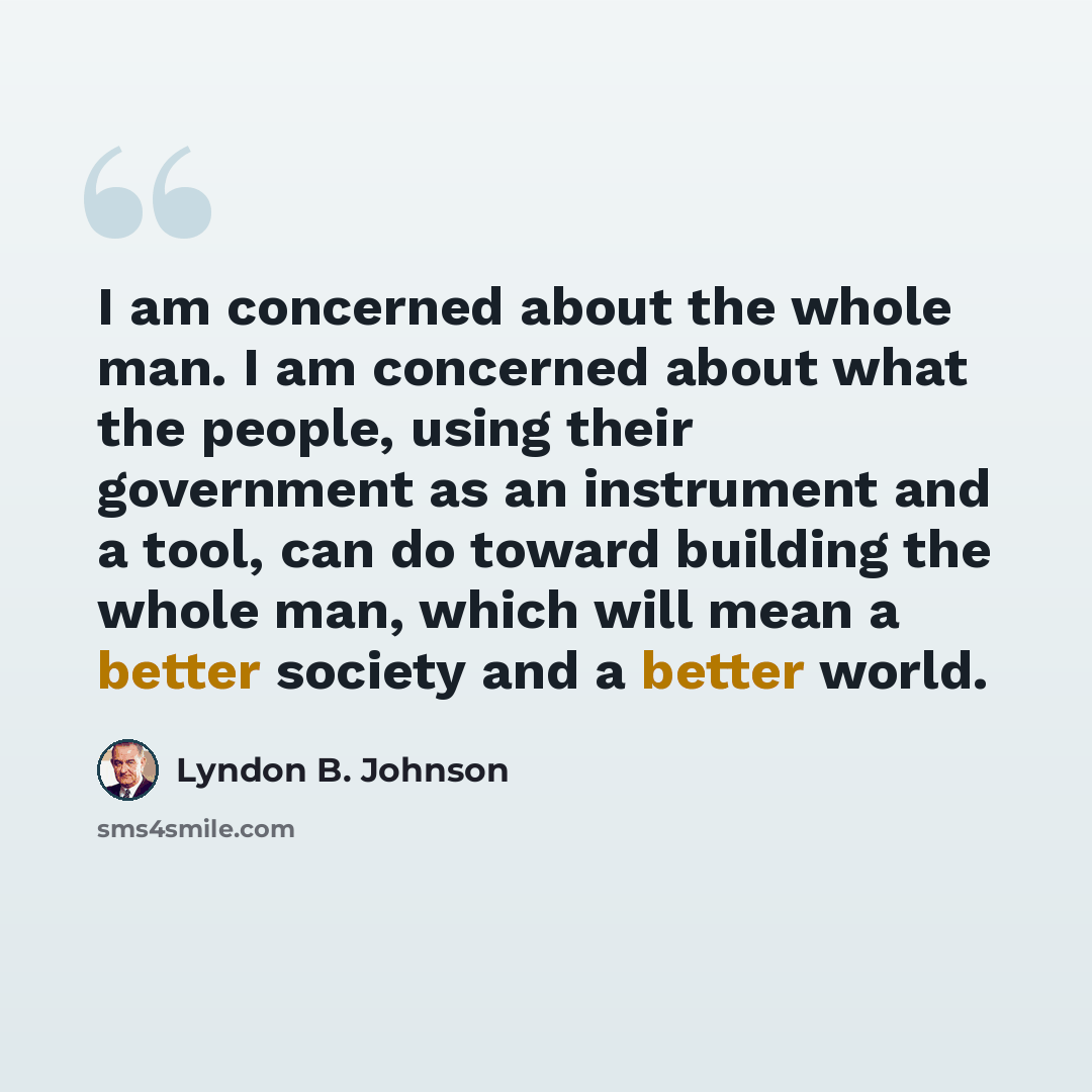 “I am concerned about the whole man. I am concerned about what the people, using their government as an instrument and a tool, can do toward building the whole man, which will mean a better society and a better world.” quote by Lyndon B. Johnson