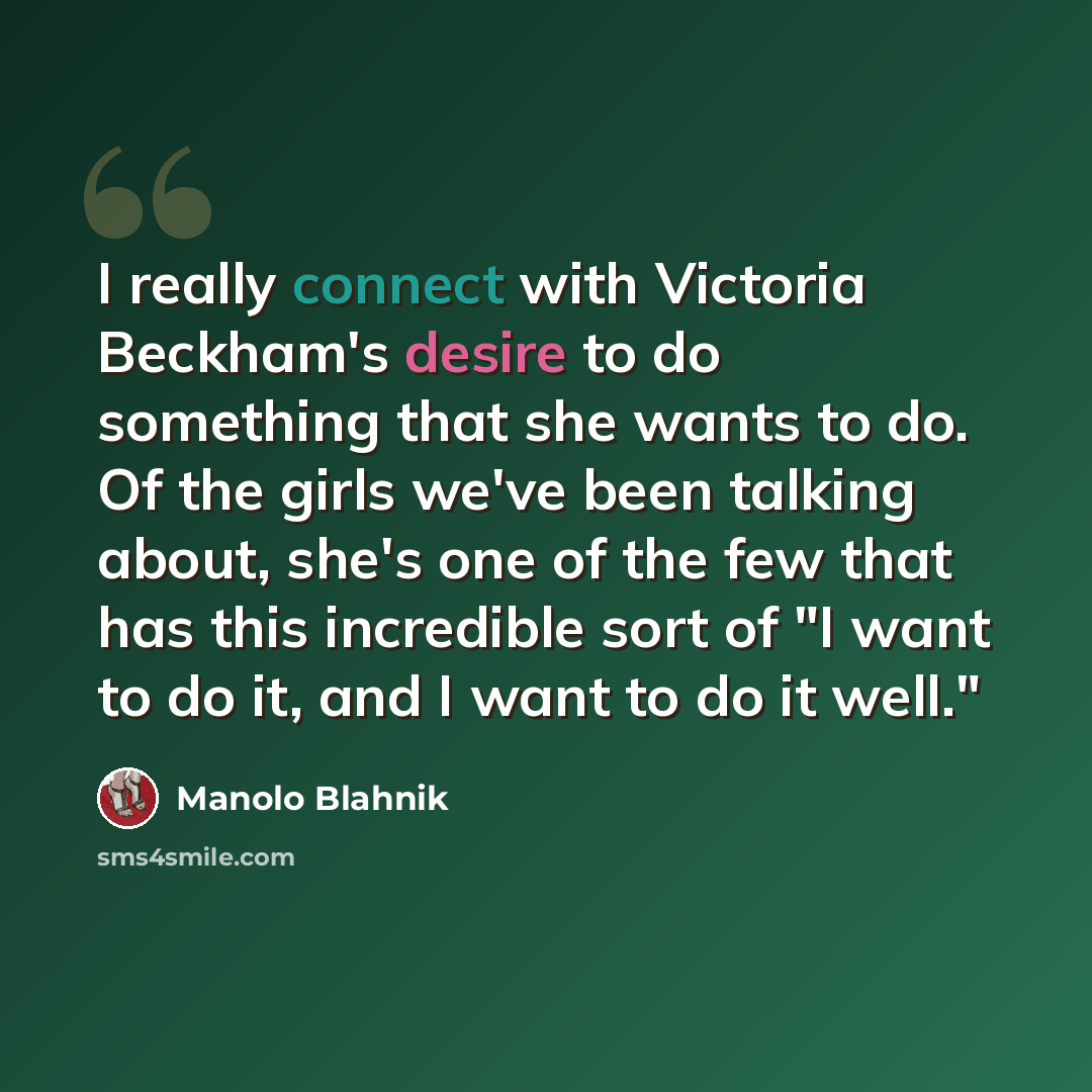 “I really connect with Victoria Beckham's desire to do something that she wants to do. Of the girls we've been talking about, she's one of the few that has this incredible sort of "I want to do it, and I want to do it well."” quote by Manolo Blahnik
