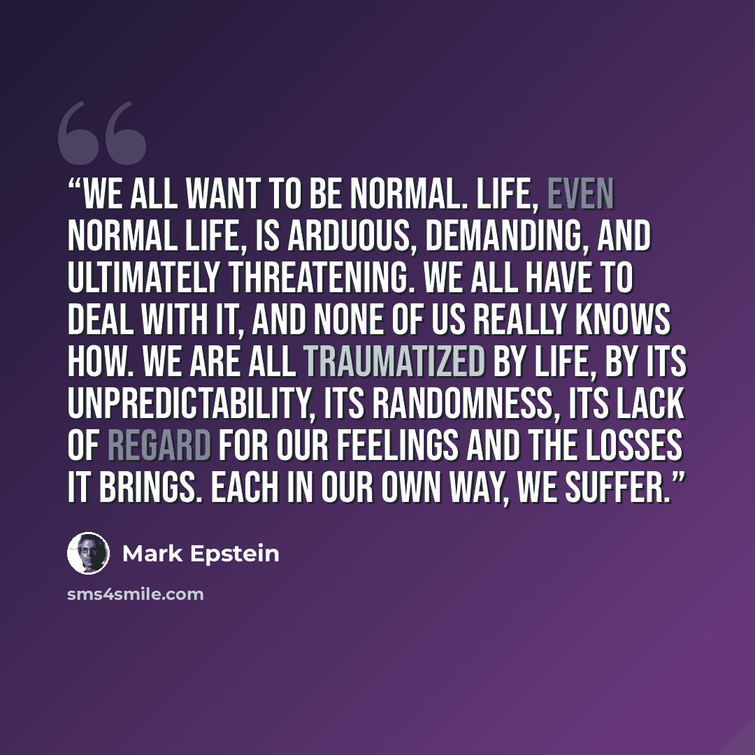 “We all want to be normal. Life, even normal life, is arduous, demanding, and ultimately threatening. We all have to deal with it, and none of us really knows how. We are all traumatized by life, by its unpredictability, its randomness, its lack of regard for our feelings and the losses it brings…” quote by Mark Epstein